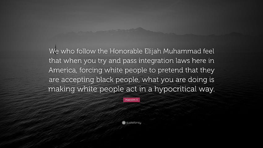 Malcolm X Quote: “We who follow the Honorable Elijah Muhammad feel that when you try and pass integration laws here in America, forcing wh...” HD wallpaper