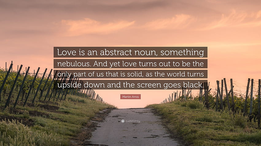 Martin Amis Quote: “Love is an abstract noun, something nebulous. And yet love turns out to be the only part of us that is solid, as the wor...” HD wallpaper