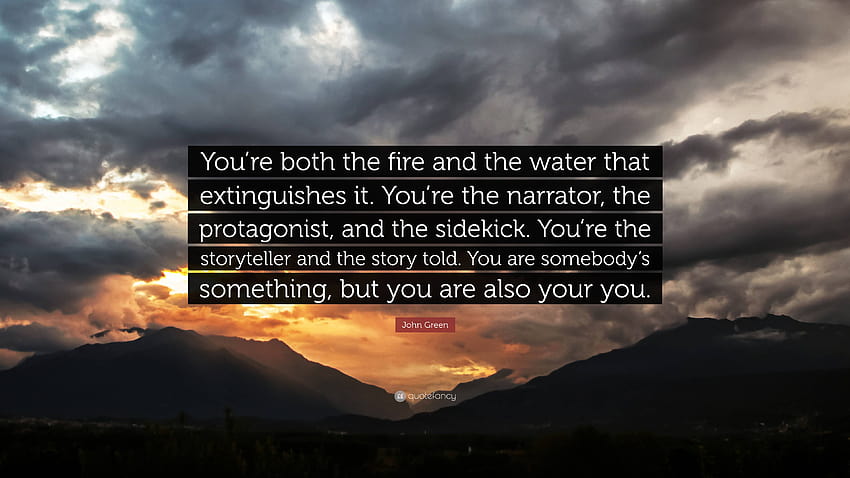 John Green Quote: “You're both the fire and the water that extinguishes it. You're the narrator, the protagonist, and the sidekick. You're ...”, your narrator HD wallpaper