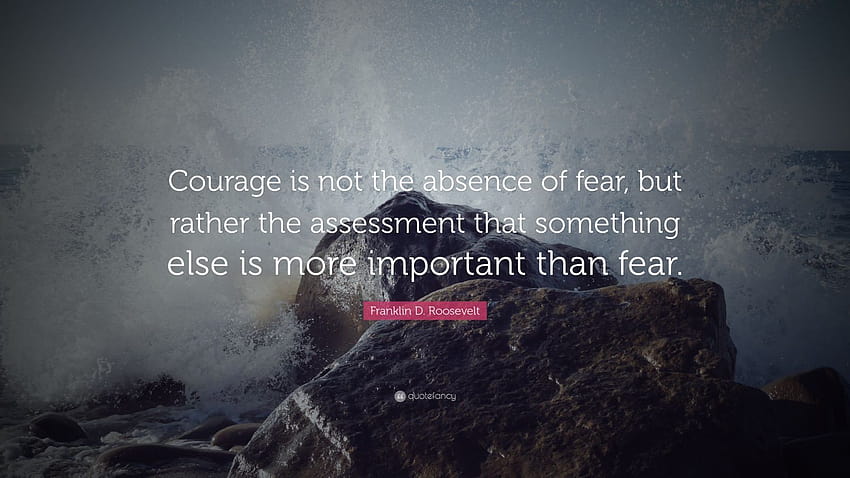 Franklin D. Roosevelt Quote: “Courage is not the absence of fear, but rather the assessment that something else is more important than fear.” HD wallpaper