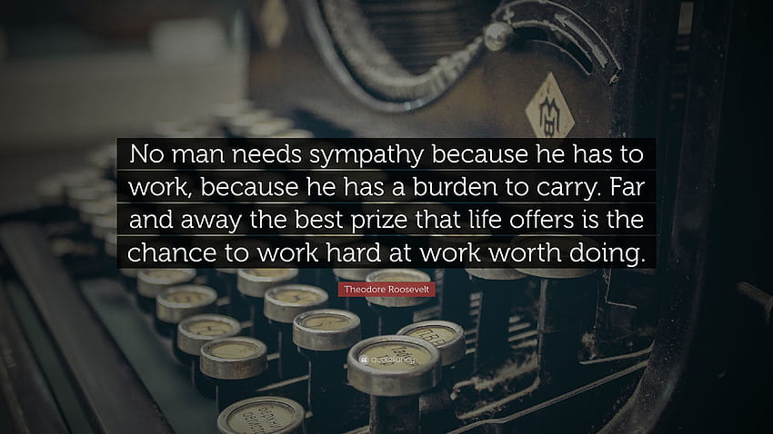 Theodore Roosevelt Quote: “No man needs sympathy because he has to work, because he has a burden to carry. Far and away the best prize that life of ...”, men at work HD wallpaper