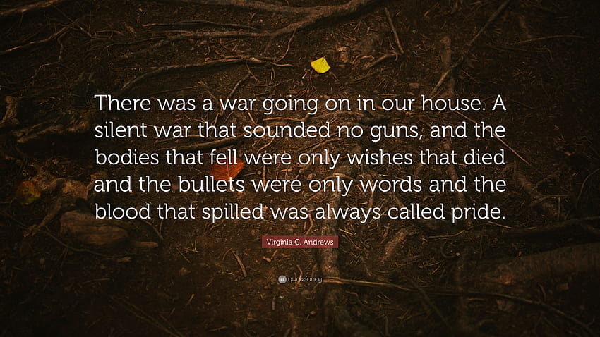 Virginia C. Andrews Quote: “There was a war going on in our house. A silent war that sounded no guns, and the bodies that fell were only wishes that...” HD wallpaper