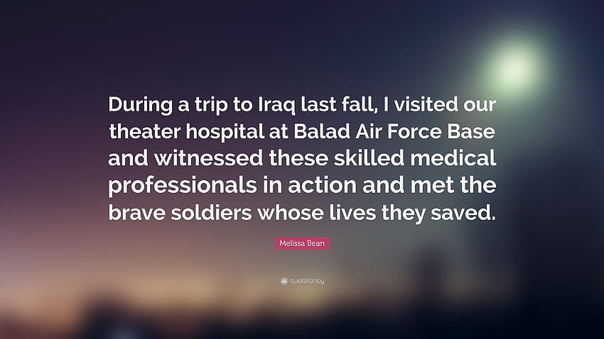 Cita de Melissa Bean: “Durante un viaje a Irak el otoño pasado, visité nuestro hospital de teatro en la Base de la Fuerza Aérea de Balad y fui testigo de estos medi...” fondo de pantalla