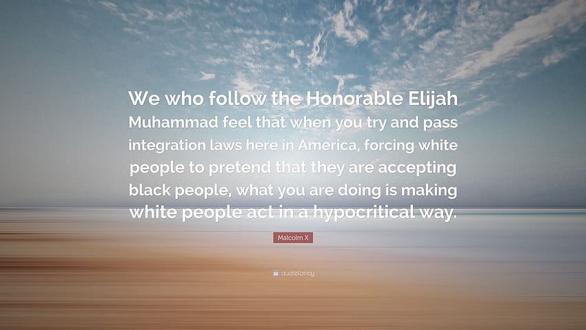 Malcolm X Quote: “We who follow the Honorable Elijah Muhammad feel that when you try and pass integration laws here in America, forcing wh...” HD wallpaper