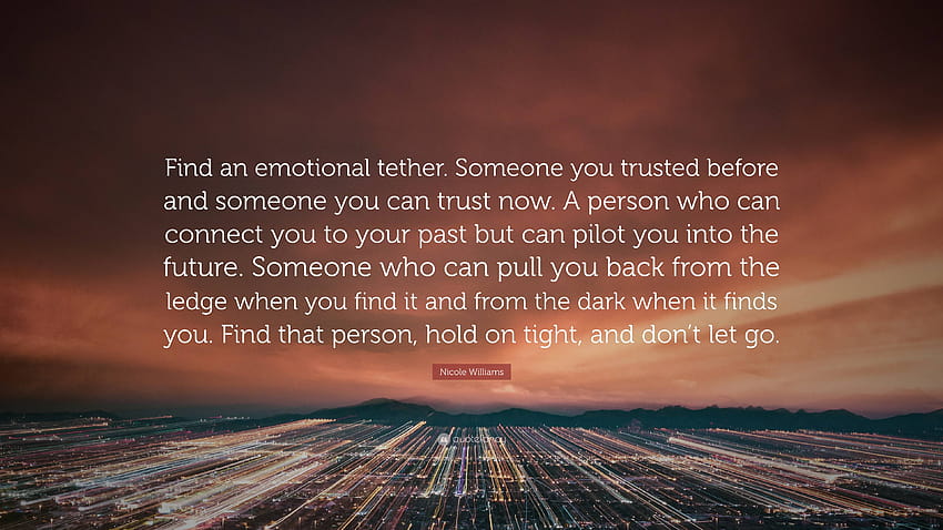 Nicole Williams Quote: “Find an emotional tether. Someone you trusted before and someone you can trust now. A person who can connect you to your...” HD wallpaper