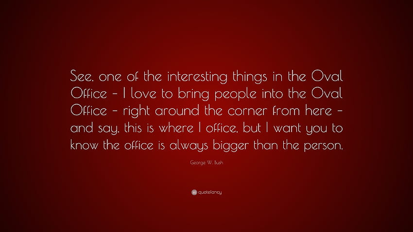 Zitat von George W. Bush: „Sehen Sie, eines der interessanten Dinge im Oval Office – ich liebe es, Menschen ins Oval Office zu bringen – direkt um die Ecke …“ HD-Hintergrundbild