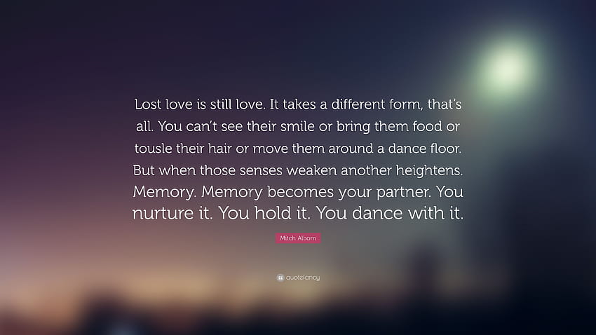 Citazione di Mitch Albom: “L'amore perduto è ancora amore. Prende una forma diversa, tutto qui. Non puoi vedere il loro sorriso o portare loro cibo o arruffare t...” Sfondo HD