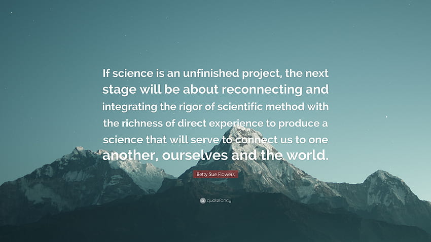 Betty Sue Flowers Quote: “If science is an unfinished project, the next stage will be about reconnecting and integrating the rigor of scientific m...” HD wallpaper