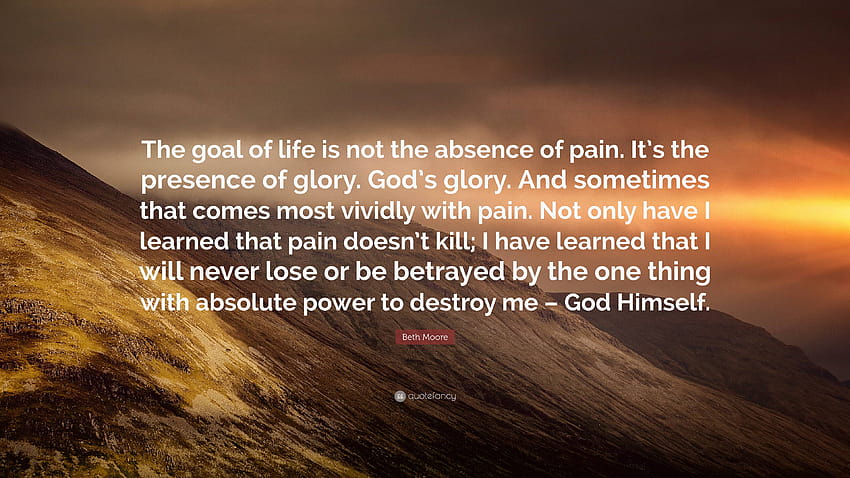Beth Moore Quote: “The goal of life is not the absence of pain. It's the presence of glory. God's glory. And sometimes that comes most vivi...” HD wallpaper